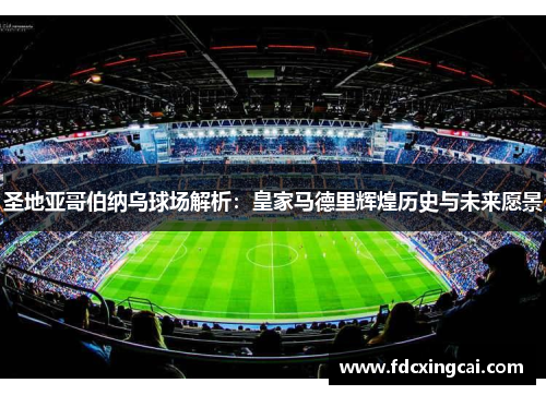 圣地亚哥伯纳乌球场解析：皇家马德里辉煌历史与未来愿景
