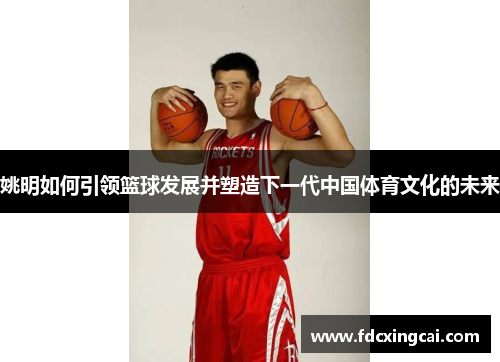 姚明如何引领篮球发展并塑造下一代中国体育文化的未来