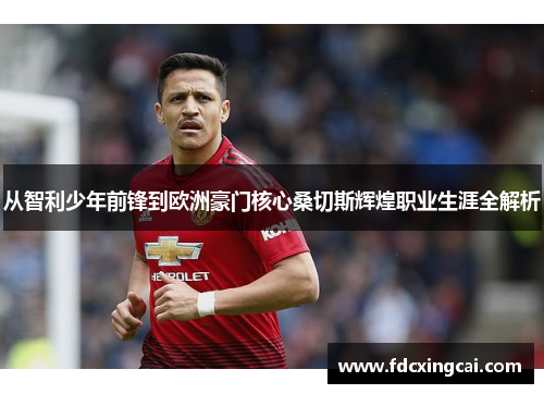 从智利少年前锋到欧洲豪门核心桑切斯辉煌职业生涯全解析 从智利少年前锋到欧洲豪门核心桑切斯辉煌职业生涯全解析