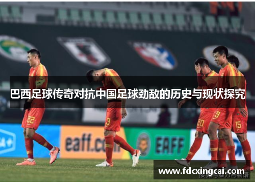 巴西足球传奇对抗中国足球劲敌的历史与现状探究 巴西足球传奇对抗中国足球劲敌的历史与现状探究