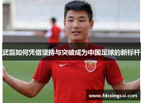 武磊如何凭借坚持与突破成为中国足球的新标杆 武磊如何凭借坚持与突破成为中国足球的新标杆