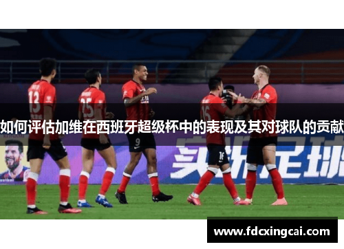 如何评估加维在西班牙超级杯中的表现及其对球队的贡献 如何评估加维在西班牙超级杯中的表现及其对球队的贡献